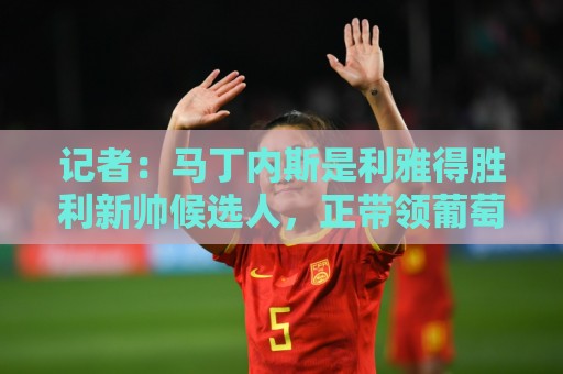 记者:马丁内斯是利雅得胜利新帅候选人,正带领葡萄牙征战世界杯 记者:马丁内斯是利雅得胜利新帅候选人,正带领葡萄牙征战世界杯