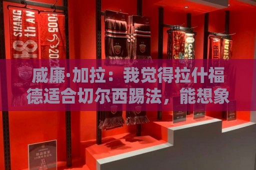 威廉·加拉:我觉得拉什福德适合切尔西踢法,能想象他为蓝军效力 威廉·加拉:我觉得拉什福德适合切尔西踢法,能想象他为蓝军效力