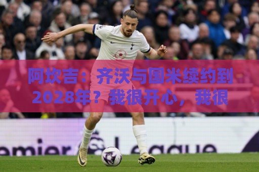 阿坎吉：齐沃与国米续约到2028年？我很开心，我很喜欢他