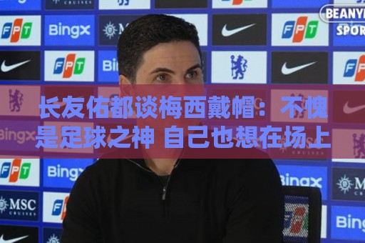 长友佑都谈梅西戴帽:不愧是足球之神 自己也想在场上做出贡献 长友佑都谈梅西戴帽:不愧是足球之神 自己也想在场上做出贡献