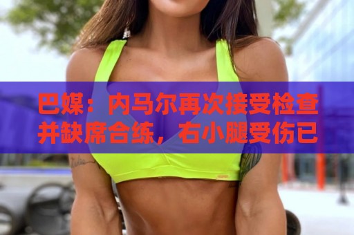 巴媒：内马尔再次接受检查并缺席合练，右小腿受伤已缺阵近1个月