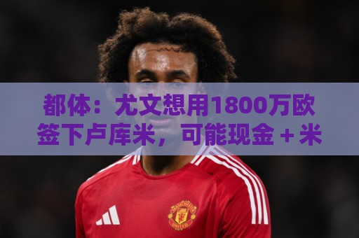 都体：尤文想用1800万欧签下卢库米，可能现金＋米雷蒂交换他
