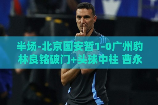 半场-北京国安暂1-0广州豹 林良铭破门+头球中柱 曹永竞献助攻