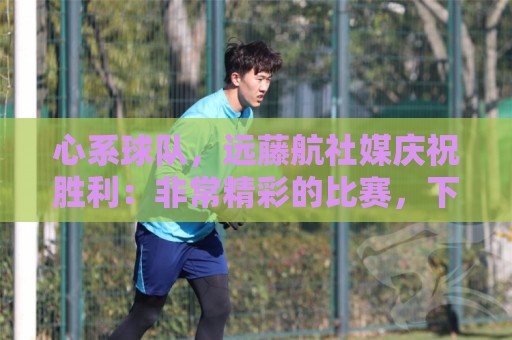 心系球队，远藤航社媒庆祝胜利：非常精彩的比赛，下一场也要赢