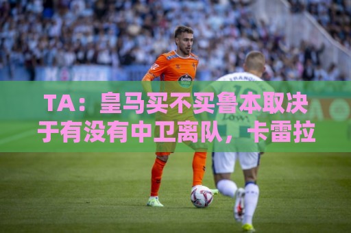 TA：皇马买不买鲁本取决于有没有中卫离队，卡雷拉斯将与库库竞争
