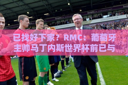 已找好下家？RMC：葡萄牙主帅马丁内斯世界杯前已与胜利展开谈判