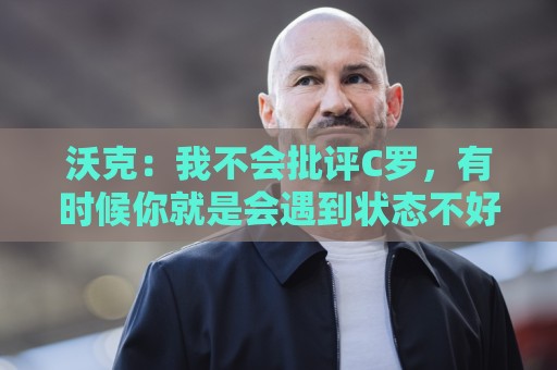 沃克：我不会批评C罗，有时候你就是会遇到状态不好的一天