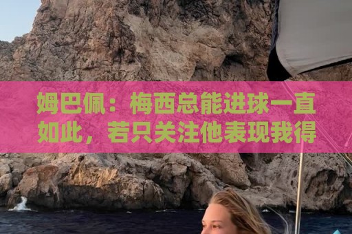 姆巴佩：梅西总能进球一直如此，若只关注他表现我得付出更多努力