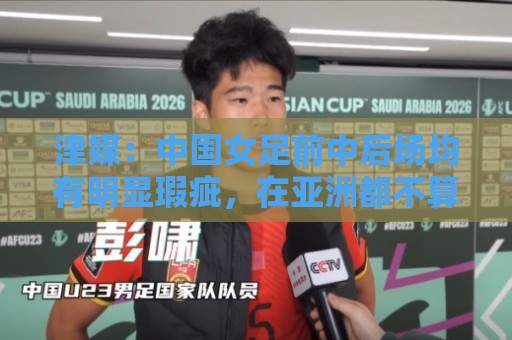 津媒：中国女足前中后场均有明显瑕疵，在亚洲都不算第一梯队