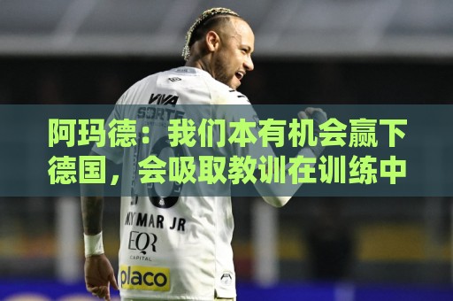 阿玛德：我们本有机会赢下德国，会吸取教训在训练中加以改进