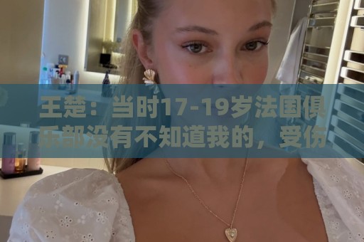 王楚：当时17-19岁法国俱乐部没有不知道我的，受伤后太着急了