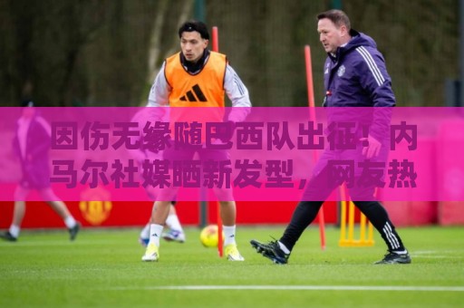 因伤无缘随巴西队出征！内马尔社媒晒新发型，网友热评P图抢镜