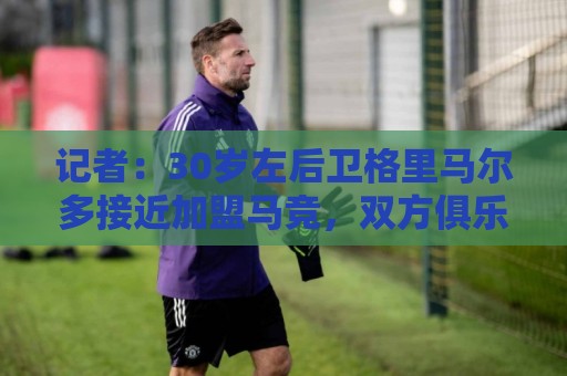 记者:30岁左后卫格里马尔多接近加盟马竞,双方俱乐部正在谈判 记者:30岁左后卫格里马尔多接近加盟马竞,双方俱乐部正在谈判