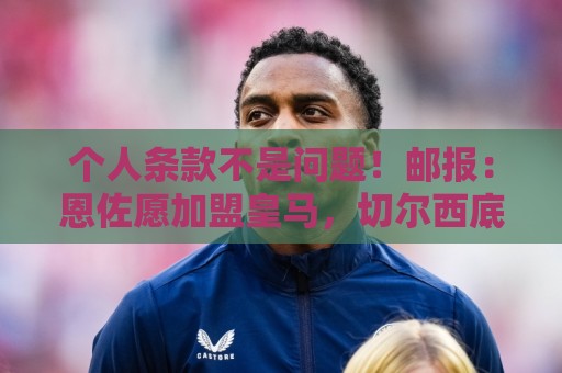 个人条款不是问题！邮报：恩佐愿加盟皇马，切尔西底线是1.2亿镑
