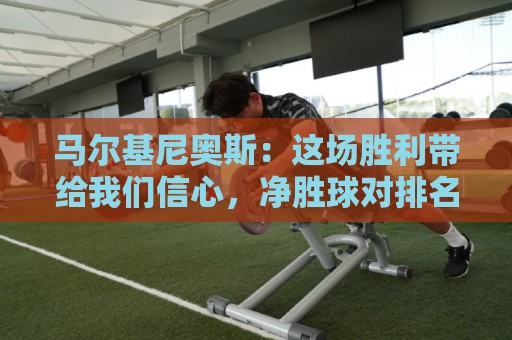 马尔基尼奥斯：这场胜利带给我们信心，净胜球对排名很重要