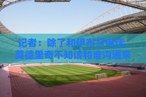 记者：除了和伊布打电话，莫德里奇不知该和谁沟通来了解米兰现状