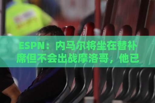 ESPN：内马尔将坐在替补席但不会出战摩洛哥，他已完成康复训练