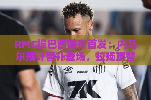 RMC报巴西潜在首发：内马尔预计替补登场，拉扬顶替拉菲尼亚