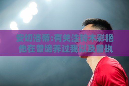安切洛蒂:有关注铃木彩艳 他在曾培养过我以及曾执教的帕尔马效力