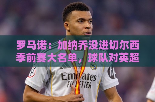 罗马诺：加纳乔没进切尔西季前赛大名单，球队对英超海外要价不同