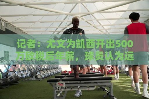记者：尤文为凯西开出500万欧税后年薪，球员认为远远不够