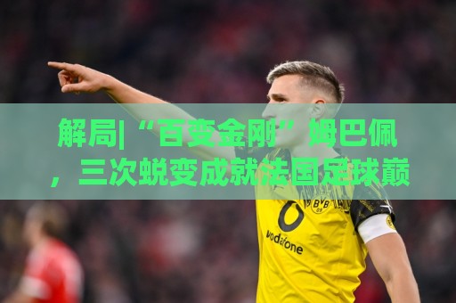 解局|“百变金刚”姆巴佩，三次蜕变成就法国足球巅峰岁月