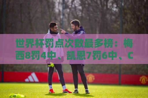 世界杯罚点次数最多榜：梅西8罚4中、凯恩7罚6中、C罗5罚4中