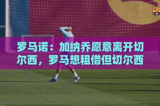 罗马诺：加纳乔愿意离开切尔西，罗马想租借但切尔西希望永久转会