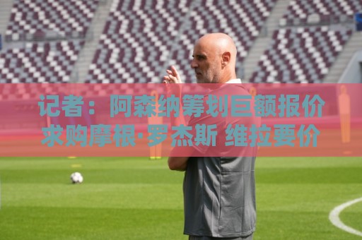 记者：阿森纳筹划巨额报价求购摩根·罗杰斯 维拉要价超1.5亿欧