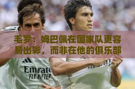 毛罗：姆巴佩在国家队更容易出彩，而非在他的俱乐部