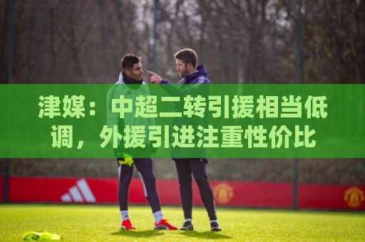 津媒:中超二转引援相当低调,外援引进注重性价比 津媒:中超二转引援相当低调,外援引进注重性价比