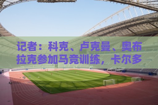 记者：科克、卢克曼、奥布拉克参加马竞训练，卡尔多索缺席