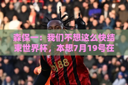 森保一：我们不想这么快结束世界杯，本想7月19号在决赛地作汇报