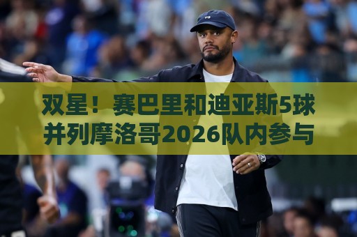 双星！赛巴里和迪亚斯5球并列摩洛哥2026队内参与进球最多