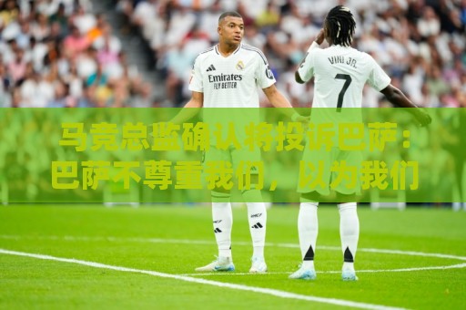 马竞总监确认将投诉巴萨：巴萨不尊重我们，以为我们软弱而愚蠢