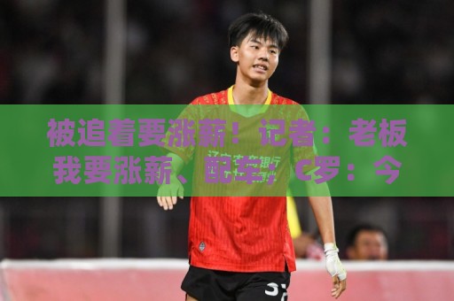 被追着要涨薪！记者：老板我要涨薪、配车；C罗：今天适合开玩笑