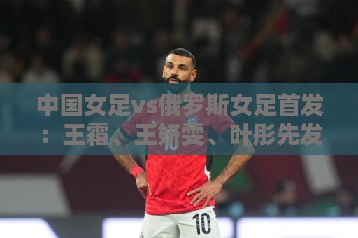 中国女足vs俄罗斯女足首发：王霜、王妍雯、叶彤先发，邵子钦替补