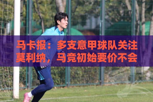 马卡报：多支意甲球队关注莫利纳，马竞初始要价不会低于3000万欧
