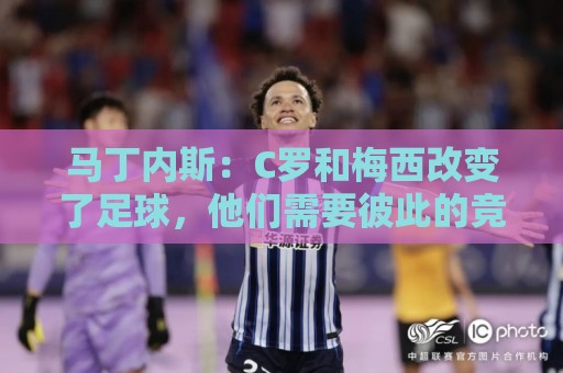 马丁内斯：C罗和梅西改变了足球，他们需要彼此的竞争来推动成长