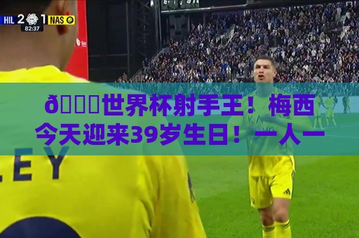 🎂世界杯射手王！梅西今天迎来39岁生日！一人一句送上你的祝福