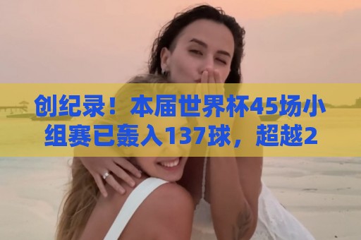 创纪录！本届世界杯45场小组赛已轰入137球，超越2014年的136球