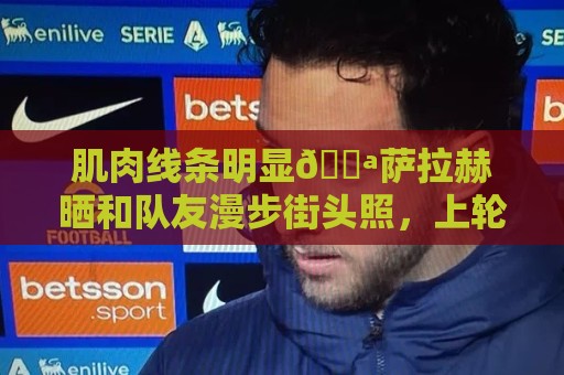 肌肉线条明显💪萨拉赫晒和队友漫步街头照，上轮比赛传射建功