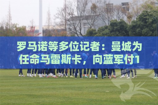 罗马诺等多位记者：曼城为任命马雷斯卡，向蓝军付1700万镑赔偿金