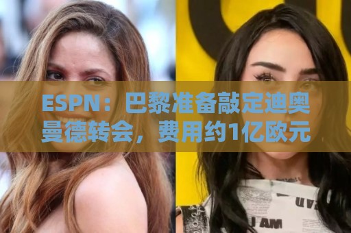 ESPN：巴黎准备敲定迪奥曼德转会，费用约1亿欧元+潜在浮动奖金