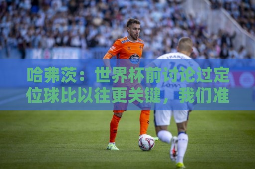 哈弗茨：世界杯前讨论过定位球比以往更关键，我们准备很多套战术