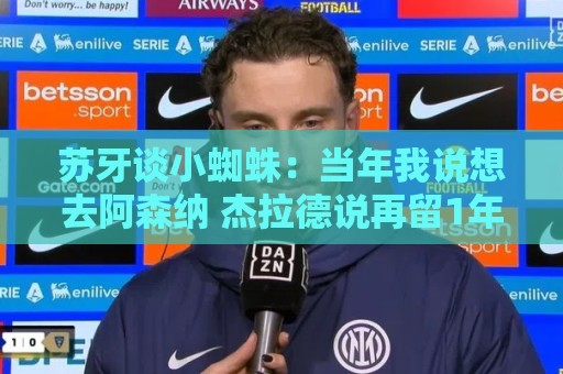 苏牙谈小蜘蛛：当年我说想去阿森纳 杰拉德说再留1年助我去皇萨仁