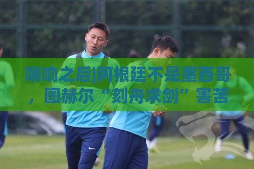 哨响之后|阿根廷不是墨西哥，图赫尔“刻舟求剑”害苦英格兰！