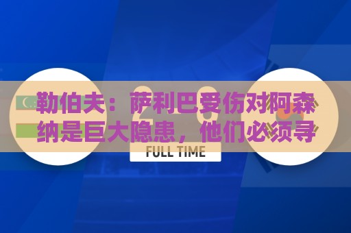 勒伯夫：萨利巴受伤对阿森纳是巨大隐患，他们必须寻找替代者