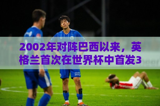 2002年对阵巴西以来,英格兰首次在世界杯中首发3名阿森纳球员 2002年对阵巴西以来,英格兰首次在世界杯中首发3名阿森纳球员