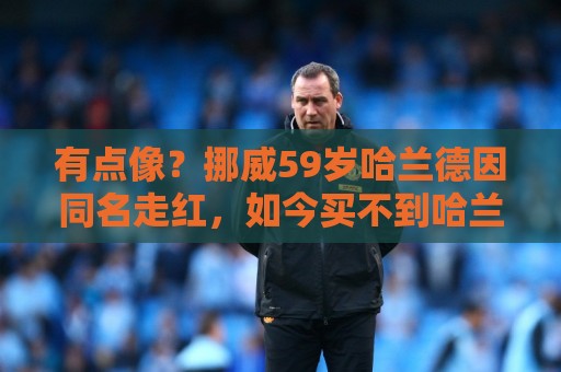 有点像?挪威59岁哈兰德因同名走红,如今买不到哈兰德球衣 有点像?挪威59岁哈兰德因同名走红,如今买不到哈兰德球衣